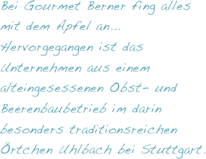 Bei Gourmet Berner fing alles mit dem Apfel an...
Hervorgegangen ist das Unternehmen aus einem alteingesessenen Obst- und Beerenbaubetrieb im darin besonders traditionsreichen Örtchen Uhlbach bei Stuttgart.
